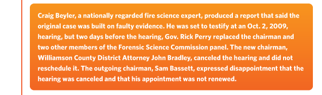 Craig Beyler, a nationally regarded fire science expert, produced a report that said the original case was built on faulty evidence. He was set to testify at an Oct. 2, 2009,  hearing, but two days before the hearing, Gov. Rick Perry replaced the chairman and two other members of the Forensic Science Commission panel. The new chairman,  Williamson County District Attorney John Bradley, canceled the hearing and did not reschedule it. The outgoing chairman, Sam Bassett, expressed disappointment that the  hearing was canceled and that his appointment was not renewed.