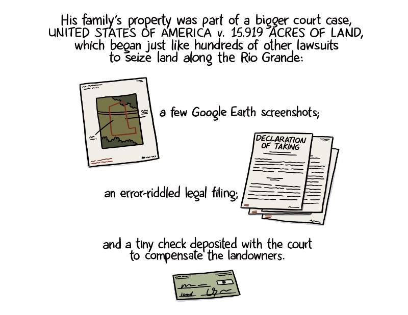 His family’s property was part of a bigger court case, United States of America v. 15.919 acres of land, which began just like hundreds of other lawsuits to seize land along the Rio Grande: a few Google Earth screenshots; an error-riddled legal filing; and a tiny check deposited with the court to compensate the landowners.