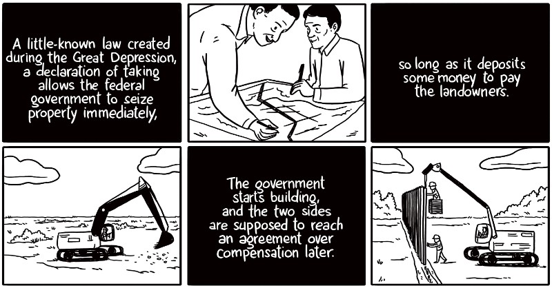 A little-known law created during the Great Depression, a declaration of taking allows the federal government to seize property immediately, so long as it deposits money to fairly compensate the landowners. The government starts building, and the two sides are supposed to reach an agreement over compensation later.