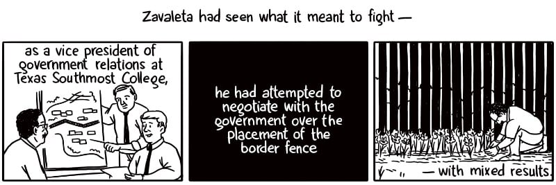 Zavaleta had seen what it meant to fight — as a vice president of government relations at Texas Southmost College, he had attempted to negotiate with the federal government over the placement of the border fence on campus — with mixed results.