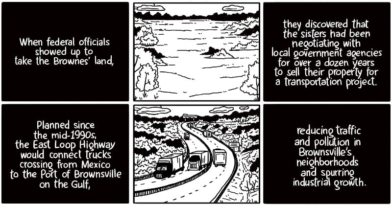 When federal officials showed up to take the Brownes’ land, they discovered that the sisters had been negotiating with local government agencies for over a dozen years to sell their property for a transportation project. Planned since the mid-1990s, the East Loop Highway would connect trucks crossing from Mexico to the Port of Brownsville on the Gulf, reducing traffic and pollution in Brownsville’s neighborhoods and spurring industrial growth.