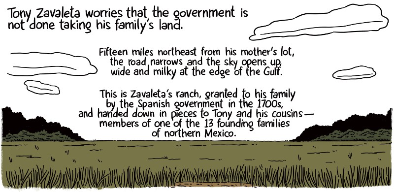 Zavaleta worries that the government is not done taking his family’s land. Fifteen miles northeast from his mother’s lot, the road narrows and the sky opens up, wide and milky at the edge of the Gulf. This is Zavaleta’s ranch, granted to his family by the Spanish government in the 1700s, and handed down in pieces to Tony and his cousins -- members of one of the 13 founding families of northern Mexico.