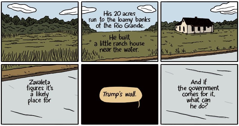 His 20 acres run to the loamy banks of the Rio Grande. He built a little ranch house near the water. Zavaleta figures it’s a likely place for Trump's wall. And if the government comes for it, what can he do?